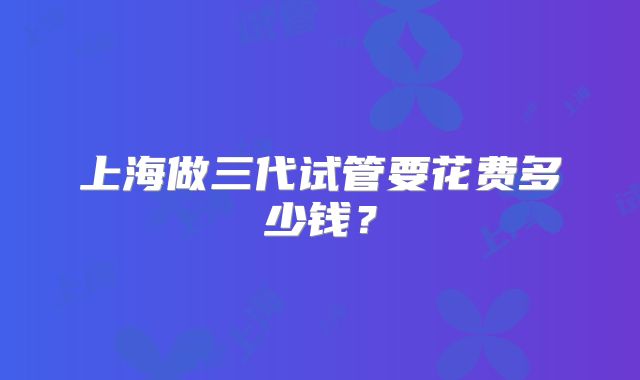 上海做三代试管要花费多少钱？