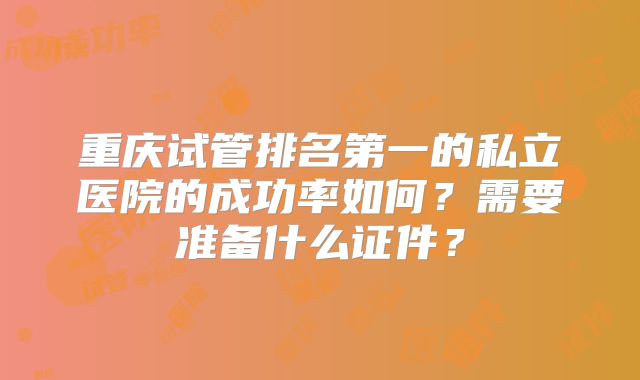 重庆试管排名第一的私立医院的成功率如何？需要准备什么证件？