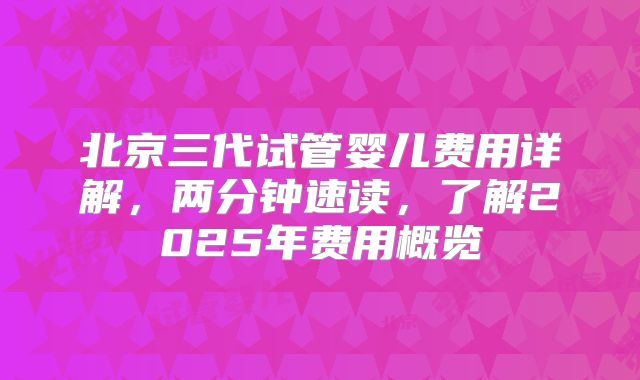 北京三代试管婴儿费用详解，两分钟速读，了解2025年费用概览