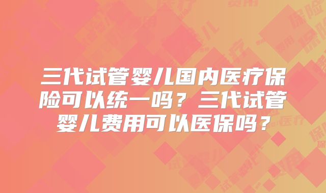 三代试管婴儿国内医疗保险可以统一吗?三代试管婴儿费用可以医保吗?