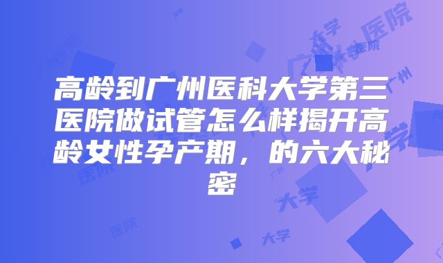 高龄到广州医科大学第三医院做试管怎么样揭开高龄女性孕产期，的六大秘密