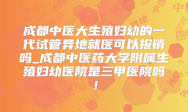 成都中医大生殖妇幼的一代试管异地就医可以报销吗_成都中医药大学附属生殖妇幼医院是三甲医院吗！