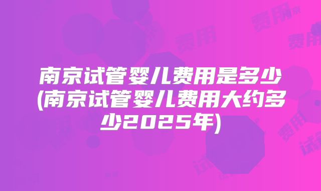 南京试管婴儿费用是多少(南京试管婴儿费用大约多少2025年)