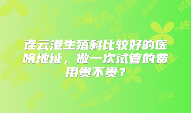 连云港生殖科比较好的医院地址，做一次试管的费用贵不贵？