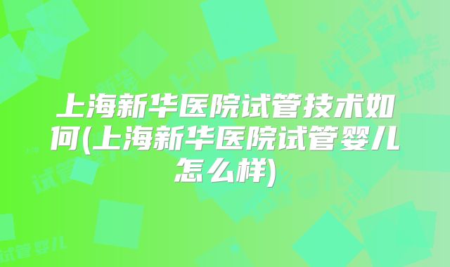 上海新华医院试管技术如何(上海新华医院试管婴儿怎么样)