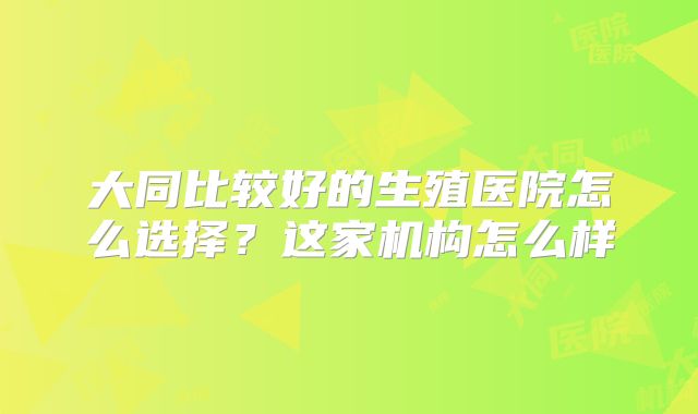 大同比较好的生殖医院怎么选择？这家机构怎么样