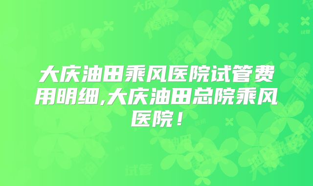 大庆油田乘风医院试管费用明细,大庆油田总院乘风医院！