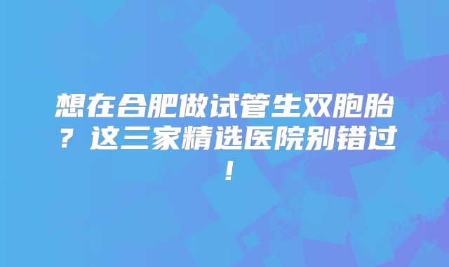 想在合肥做试管生双胞胎?这三家精选医院别错过!