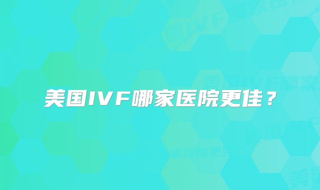 美国IVF哪家医院更佳?