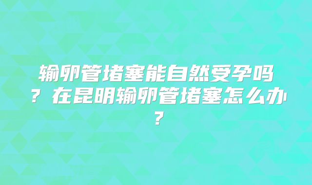 输卵管堵塞能自然受孕吗？在昆明输卵管堵塞怎么办？