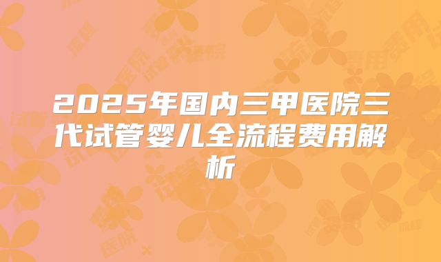 2025年国内三甲医院三代试管婴儿全流程费用解析
