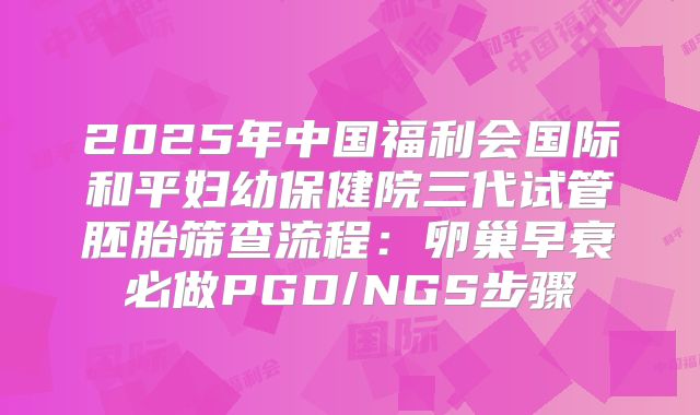 2025年中国福利会国际和平妇幼保健院三代试管胚胎筛查流程：卵巢早衰必做PGD/NGS步骤