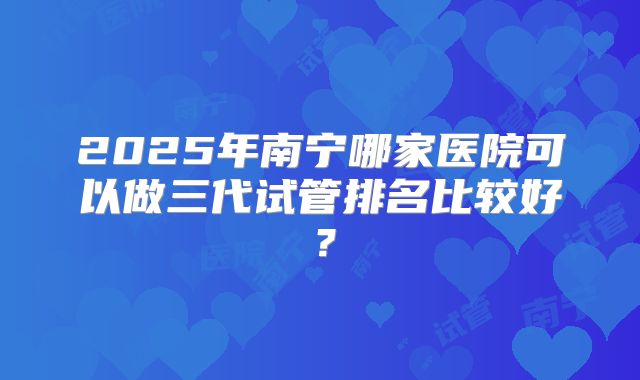 2025年南宁哪家医院可以做三代试管排名比较好？