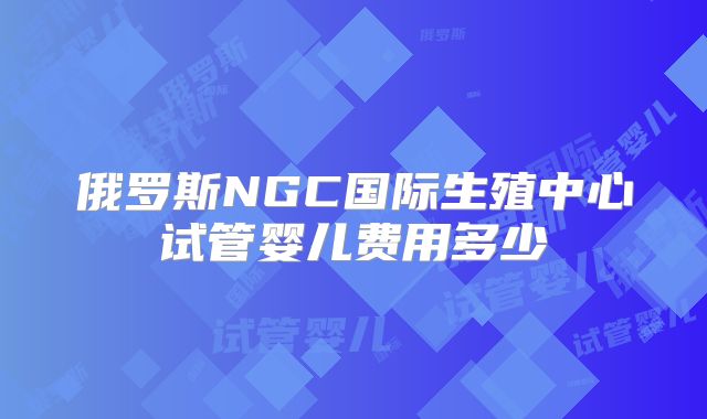 俄罗斯NGC国际生殖中心试管婴儿费用多少