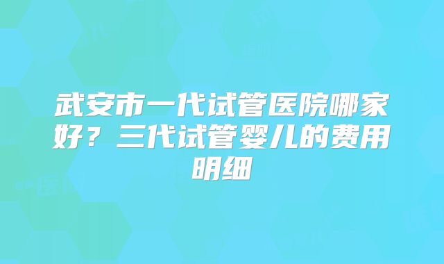 武安市一代试管医院哪家好？三代试管婴儿的费用明细