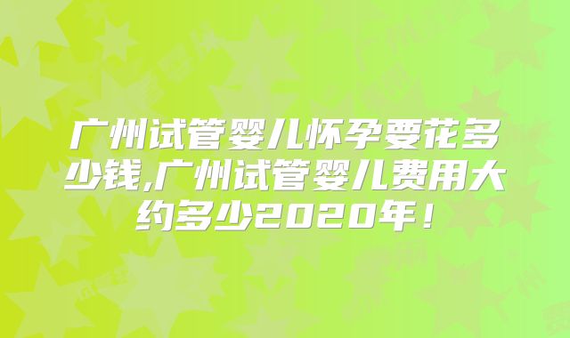 广州试管婴儿怀孕要花多少钱,广州试管婴儿费用大约多少2020年！