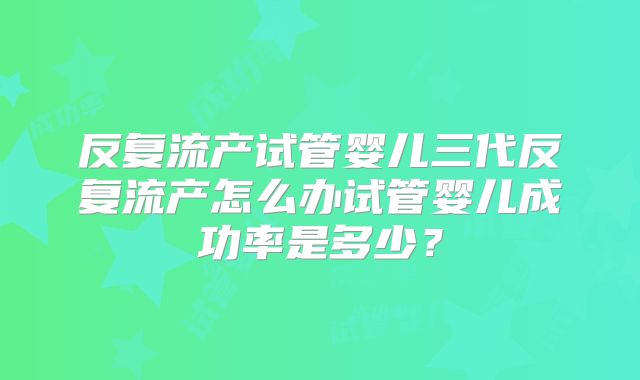 反复流产试管婴儿三代反复流产怎么办试管婴儿成功率是多少？
