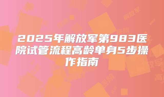2025年解放军第983医院试管流程高龄单身5步操作指南