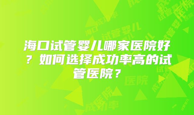 海口试管婴儿哪家医院好？如何选择成功率高的试管医院？