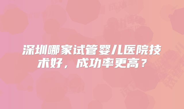 深圳哪家试管婴儿医院技术好，成功率更高？