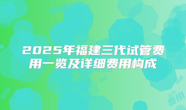 2025年福建三代试管费用一览及详细费用构成
