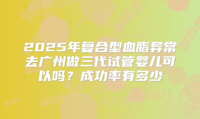 2025年复合型血脂异常去广州做三代试管婴儿可以吗？成功率有多少