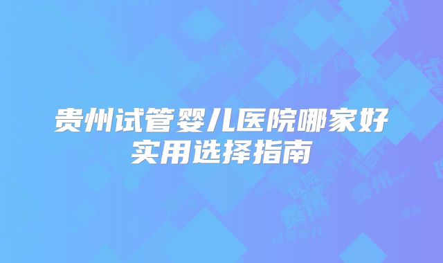 贵州试管婴儿医院哪家好实用选择指南