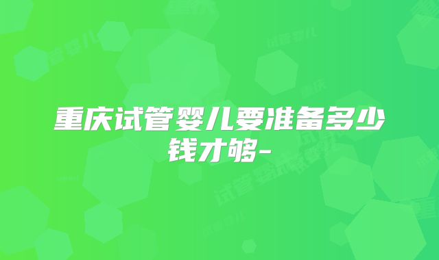 重庆试管婴儿要准备多少钱才够-