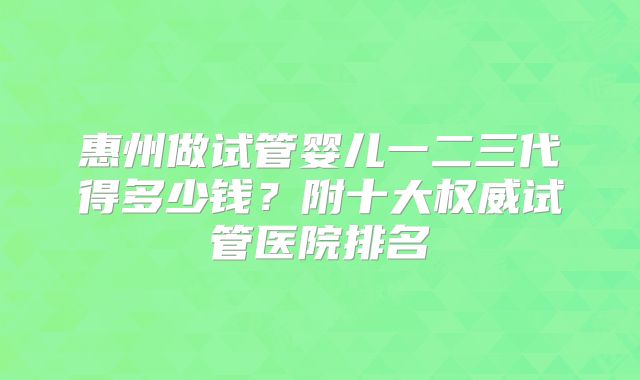 惠州做试管婴儿一二三代得多少钱？附十大权威试管医院排名