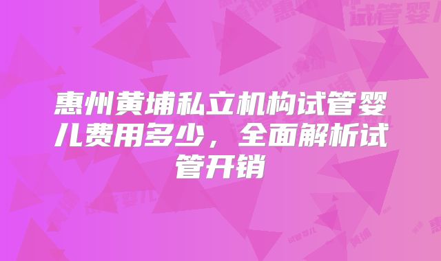 惠州黄埔私立机构试管婴儿费用多少，全面解析试管开销