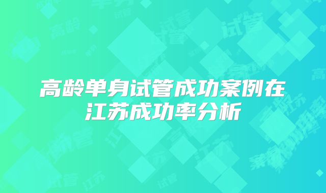 高龄单身试管成功案例在江苏成功率分析