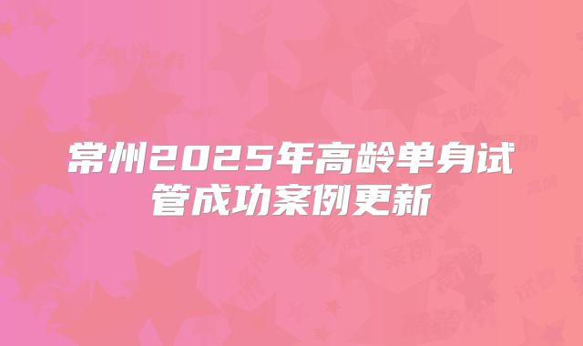 常州2025年高龄单身试管成功案例更新