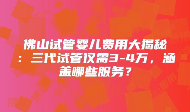 佛山试管婴儿费用大揭秘：三代试管仅需3-4万，涵盖哪些服务？
