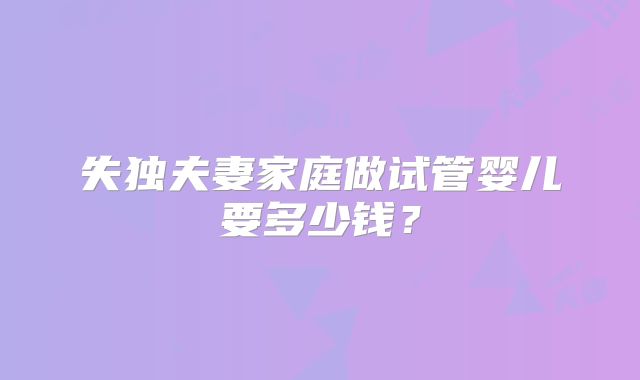 失独夫妻家庭做试管婴儿要多少钱?