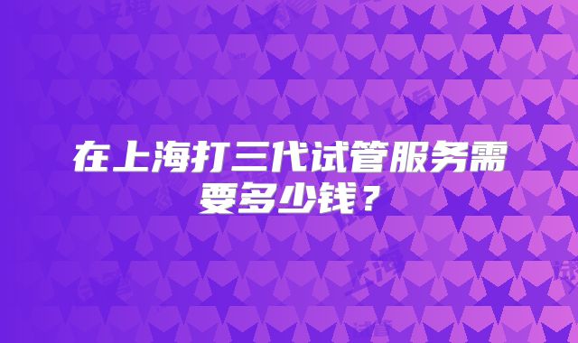 在上海打三代试管服务需要多少钱？