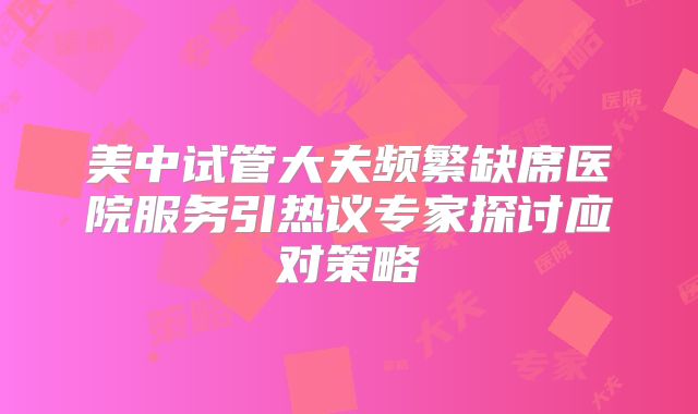 美中试管大夫频繁缺席医院服务引热议专家探讨应对策略