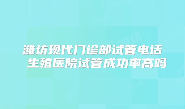 潍坊现代门诊部试管电话 生殖医院试管成功率高吗