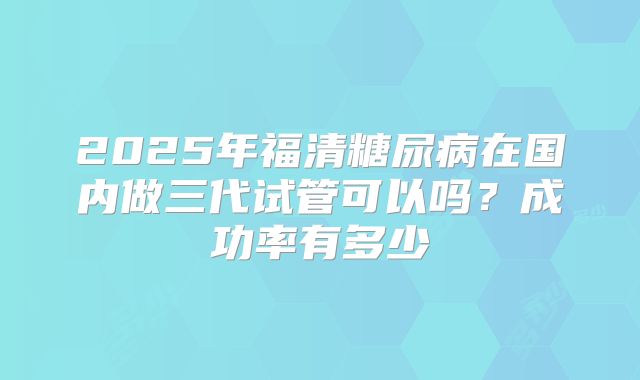 2025年福清糖尿病在国内做三代试管可以吗？成功率有多少