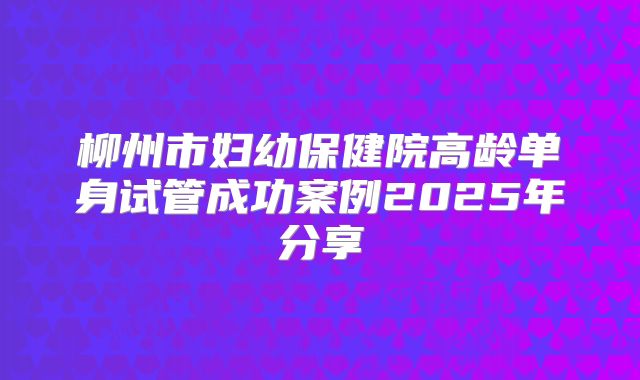 柳州市妇幼保健院高龄单身试管成功案例2025年分享