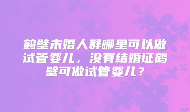 鹤壁未婚人群哪里可以做试管婴儿,没有结婚证鹤壁可做试管婴儿?