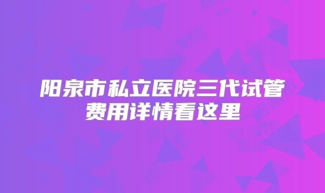 阳泉市私立医院三代试管费用详情看这里