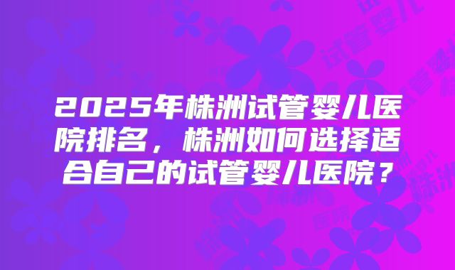 2025年株洲试管婴儿医院排名，株洲如何选择适合自己的试管婴儿医院？