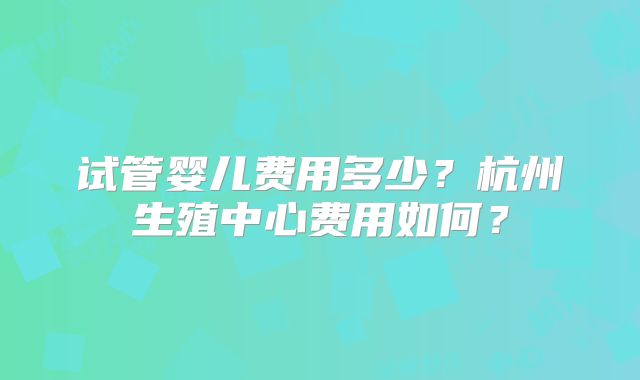 试管婴儿费用多少？杭州生殖中心费用如何？