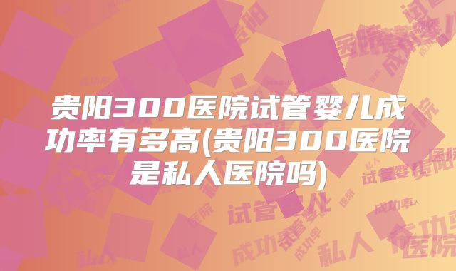 贵阳300医院试管婴儿成功率有多高(贵阳300医院是私人医院吗)