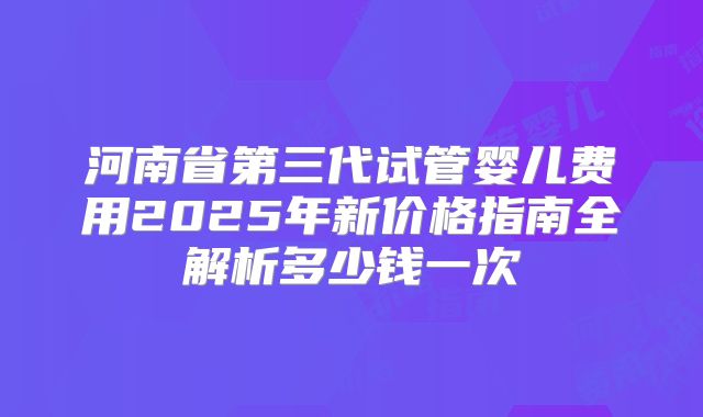 河南省第三代试管婴儿费用2025年新价格指南全解析多少钱一次