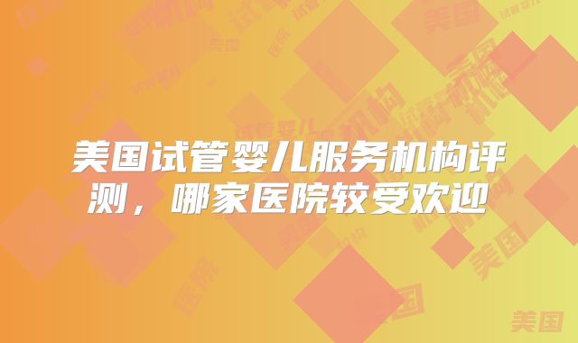 美国试管婴儿服务机构评测，哪家医院较受欢迎
