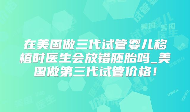 在美国做三代试管婴儿移植时医生会放错胚胎吗_美国做第三代试管价格!