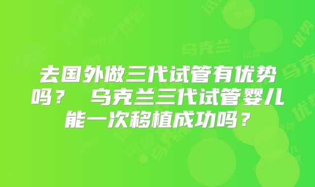 去国外做三代试管有优势吗？ 乌克兰三代试管婴儿能一次移植成功吗？