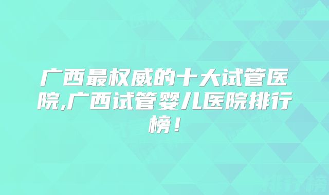 广西最权威的十大试管医院,广西试管婴儿医院排行榜!