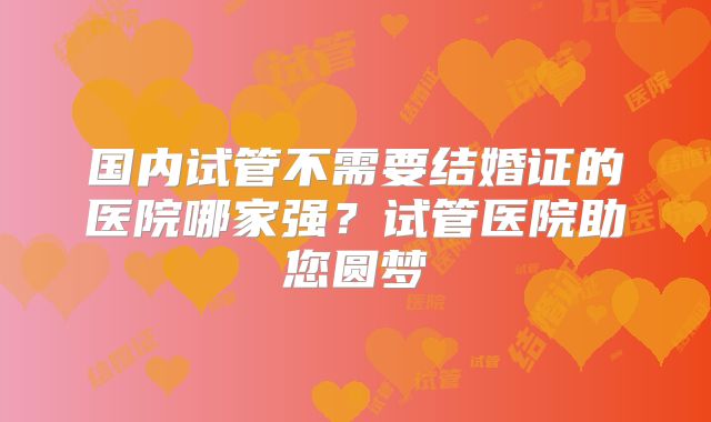 国内试管不需要结婚证的医院哪家强？试管医院助您圆梦